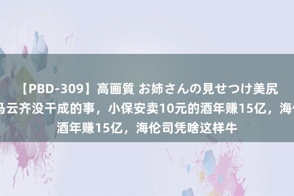 【PBD-309】高画質 お姉さんの見せつけ美尻＆美脚の誘惑 马云齐没干成的事，小保安卖10元的酒年赚15亿，海伦司凭啥这样牛