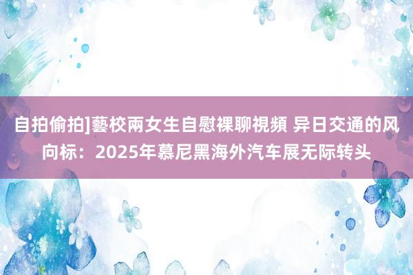 自拍偷拍]藝校兩女生自慰裸聊視頻 异日交通的风向标：2025年慕尼黑海外汽车展无际转头