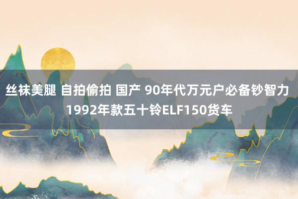 丝袜美腿 自拍偷拍 国产 90年代万元户必备钞智力 1992年款五十铃ELF150货车