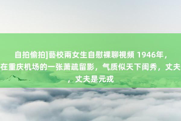 自拍偷拍]藝校兩女生自慰裸聊視頻 1946年，曾宪植在重庆机场的一张萧疏留影，气质似天下闺秀，丈夫是元戎