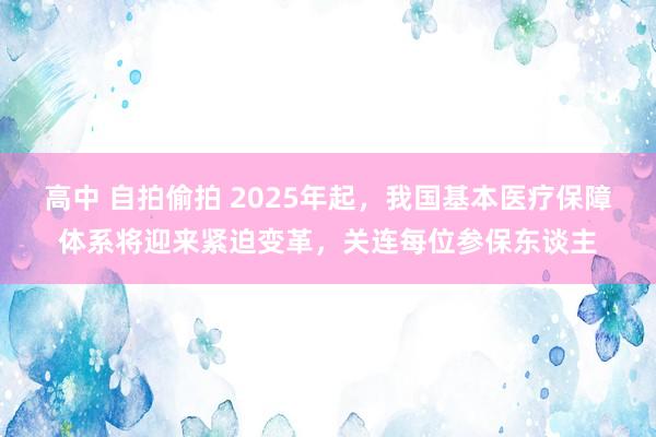 高中 自拍偷拍 2025年起，我国基本医疗保障体系将迎来紧迫变革，关连每位参保东谈主