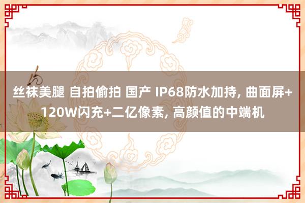 丝袜美腿 自拍偷拍 国产 IP68防水加持， 曲面屏+120W闪充+二亿像素， 高颜值的中端机