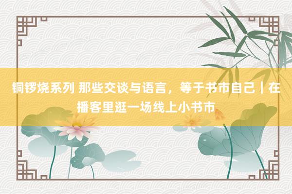 铜锣烧系列 那些交谈与语言，等于书市自己｜在播客里逛一场线上小书市