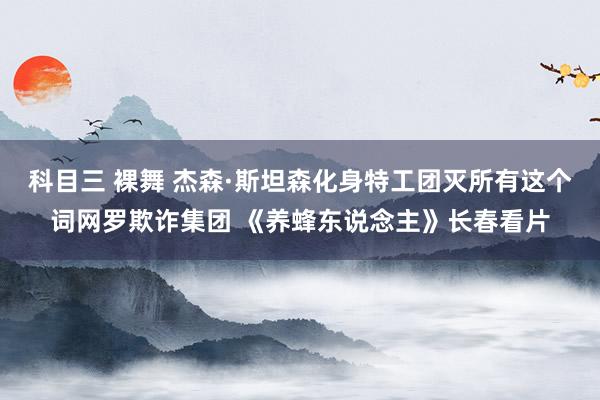 科目三 裸舞 杰森·斯坦森化身特工团灭所有这个词网罗欺诈集团 《养蜂东说念主》长春看片