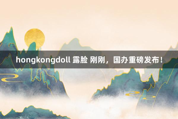 hongkongdoll 露脸 刚刚，国办重磅发布！