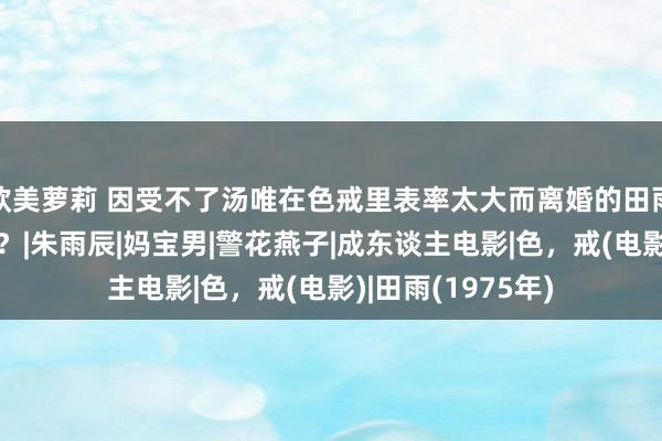 欧美萝莉 因受不了汤唯在色戒里表率太大而离婚的田雨，如今怎样样了？|朱雨辰|妈宝男|警花燕子|成东谈主电影|色，戒(电影)|田雨(1975年)