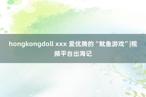 hongkongdoll xxx 爱优腾的“鱿鱼游戏”|视频平台出海记