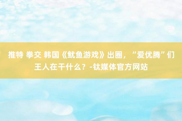 推特 拳交 韩国《鱿鱼游戏》出圈，“爱优腾”们王人在干什么？-钛媒体官方网站