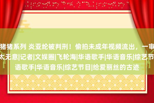 猪猪系列 炎亚纶被判刑！偷拍未成年视频流出，一审后果宣判，网友：太无意|记者|文娱圈|飞轮海|华语歌手|华语音乐|综艺节目|给爱丽丝的古迹