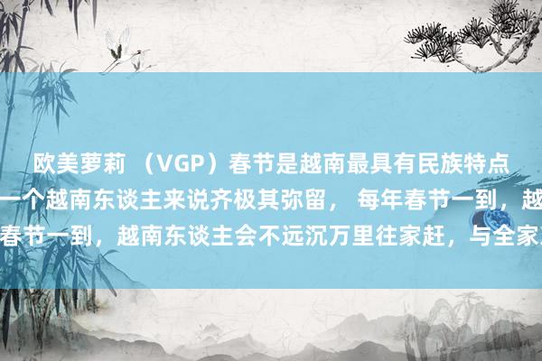 欧美萝莉 （VGP）春节是越南最具有民族特点的传统节日，春节对每一个越南东谈主来说齐极其弥留， 每年春节一到，越南东谈主会不远沉万里往家赶，与全家东谈主团聚。