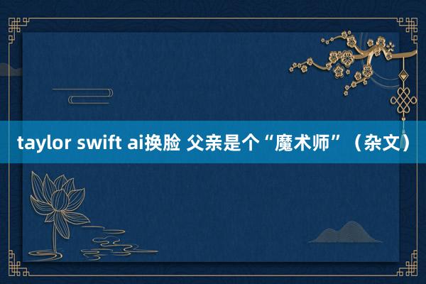 taylor swift ai换脸 父亲是个“魔术师”（杂文）