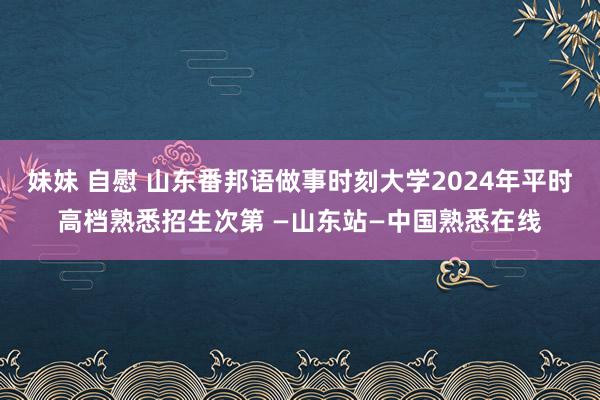 妹妹 自慰 山东番邦语做事时刻大学2024年平时高档熟悉招生次第 —山东站—中国熟悉在线