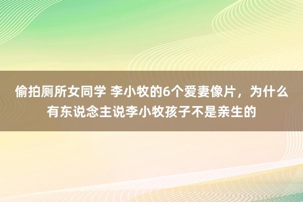 偷拍厕所女同学 李小牧的6个爱妻像片，为什么有东说念主说李小牧孩子不是亲生的