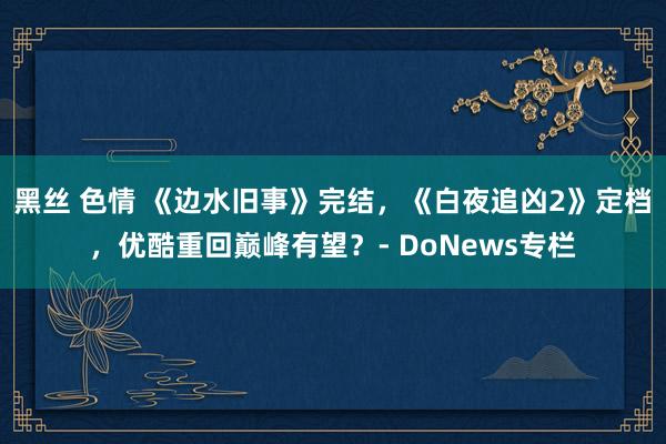 黑丝 色情 《边水旧事》完结，《白夜追凶2》定档，优酷重回巅峰有望？- DoNews专栏