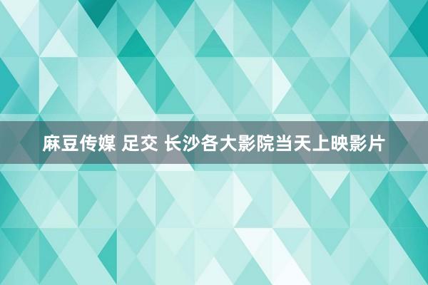 麻豆传媒 足交 长沙各大影院当天上映影片