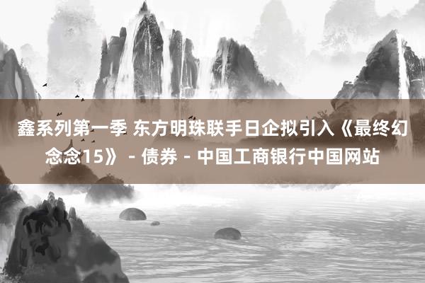 鑫系列第一季 东方明珠联手日企拟引入《最终幻念念15》－债券－中国工商银行中国网站