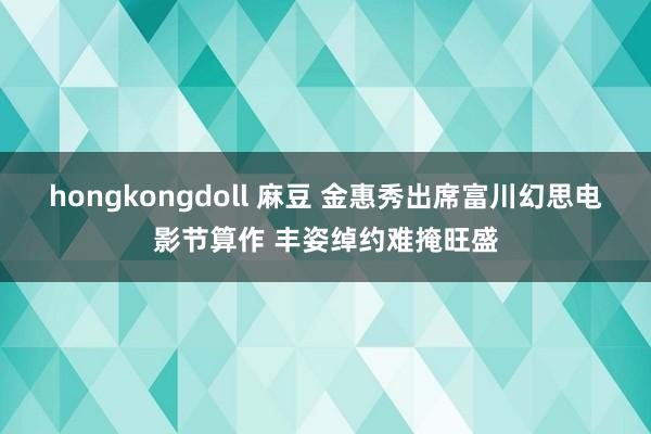 hongkongdoll 麻豆 金惠秀出席富川幻思电影节算作 丰姿绰约难掩旺盛