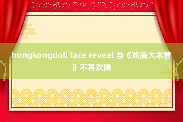 hongkongdoll face reveal 当《欢腾大本营》不再欢腾