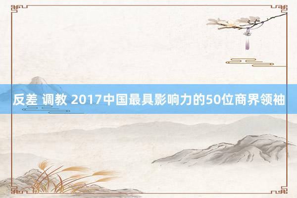 反差 调教 2017中国最具影响力的50位商界领袖