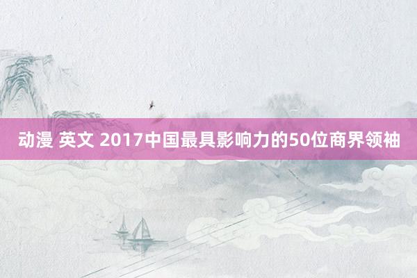 动漫 英文 2017中国最具影响力的50位商界领袖