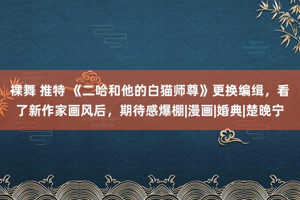 裸舞 推特 《二哈和他的白猫师尊》更换编缉，看了新作家画风后，期待感爆棚|漫画|婚典|楚晚宁