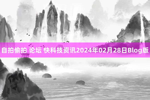 自拍偷拍 论坛 快科技资讯2024年02月28日Blog版