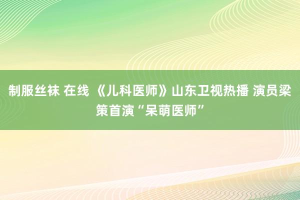 制服丝袜 在线 《儿科医师》山东卫视热播 演员梁策首演“呆萌医师”