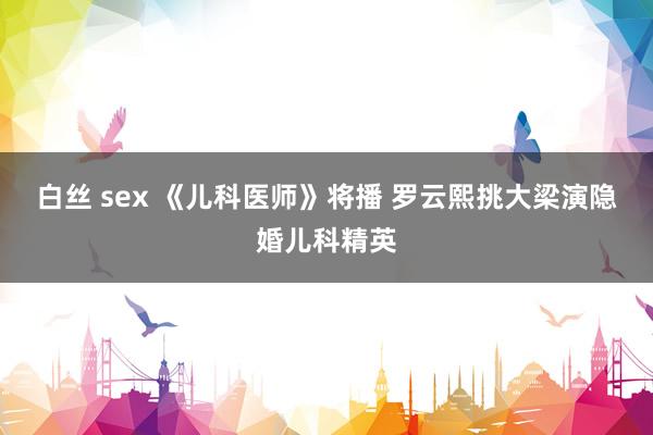 白丝 sex 《儿科医师》将播 罗云熙挑大梁演隐婚儿科精英