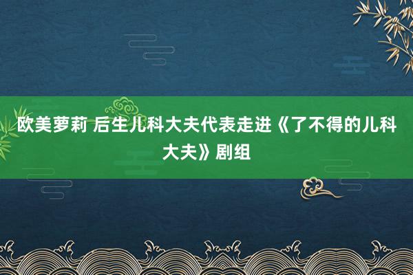 欧美萝莉 后生儿科大夫代表走进《了不得的儿科大夫》剧组