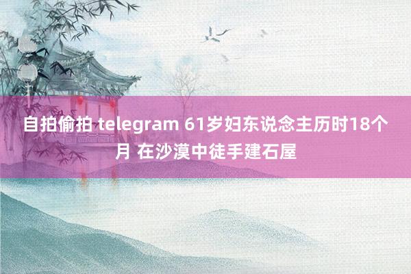 自拍偷拍 telegram 61岁妇东说念主历时18个月 在沙漠中徒手建石屋