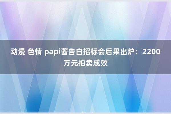 动漫 色情 papi酱告白招标会后果出炉：2200万元拍卖成效