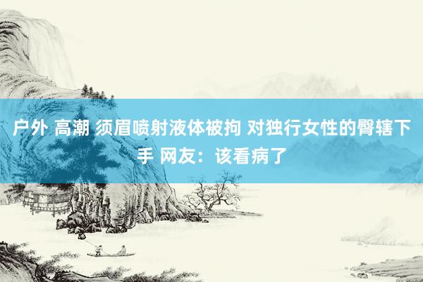 户外 高潮 须眉喷射液体被拘 对独行女性的臀辖下手 网友：该看病了