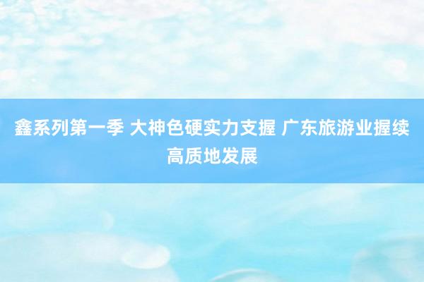 鑫系列第一季 大神色硬实力支握 广东旅游业握续高质地发展