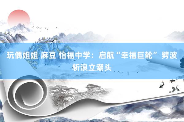 玩偶姐姐 麻豆 怡福中学：启航“幸福巨轮” 劈波斩浪立潮头