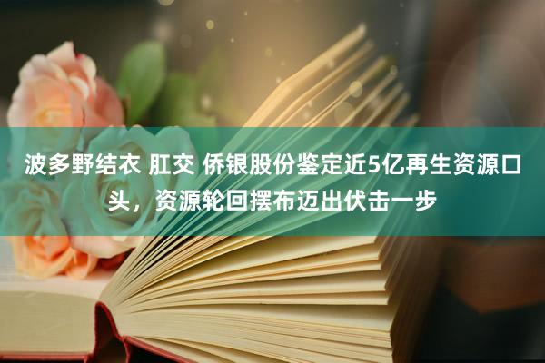 波多野结衣 肛交 侨银股份鉴定近5亿再生资源口头，资源轮回摆