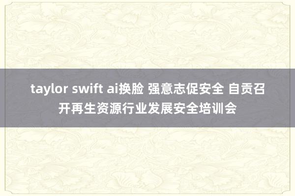 taylor swift ai换脸 强意志促安全 自贡召开再