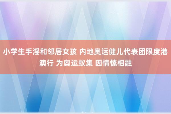 小学生手淫和邻居女孩 内地奥运健儿代表团限度港澳行 为奥运蚁