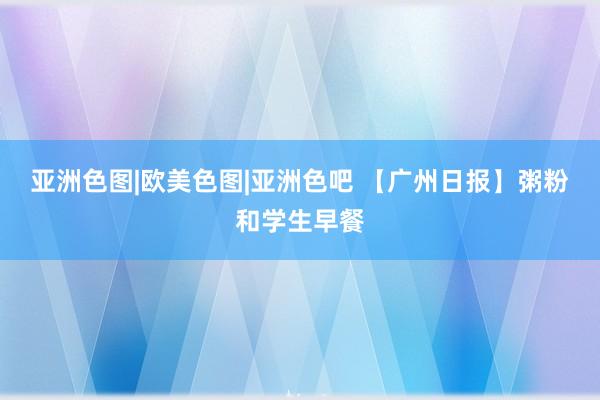 亚洲色图|欧美色图|亚洲色吧 【广州日报】粥粉和学生早餐