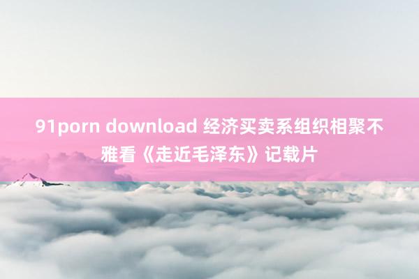 91porn download 经济买卖系组织相聚不雅看《走