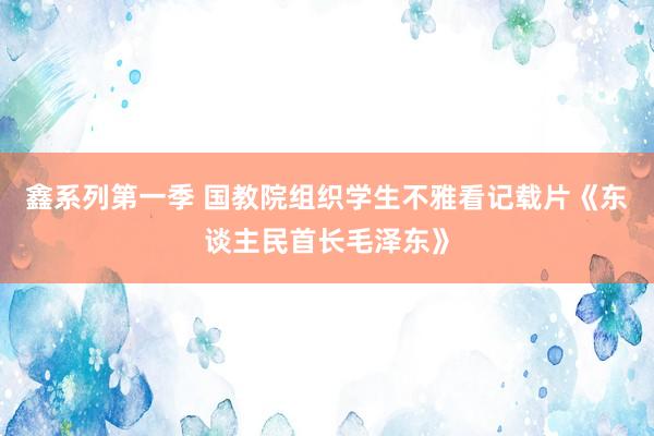 鑫系列第一季 国教院组织学生不雅看记载片《东谈主民首长毛泽东