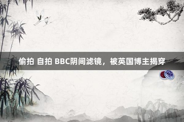 偷拍 自拍 BBC阴间滤镜，被英国博主揭穿