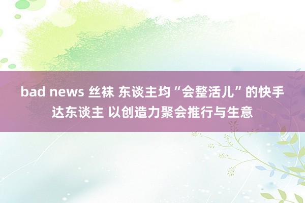 bad news 丝袜 东谈主均“会整活儿”的快手达东谈主 