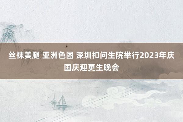 丝袜美腿 亚洲色图 深圳扣问生院举行2023年庆国庆迎更生晚