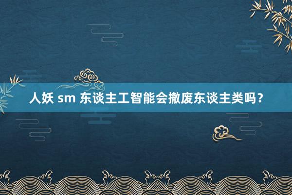 人妖 sm 东谈主工智能会撤废东谈主类吗？