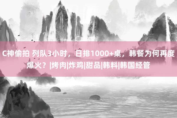 C神偷拍 列队3小时，日排1000+桌，韩餐为何再度爆火？|