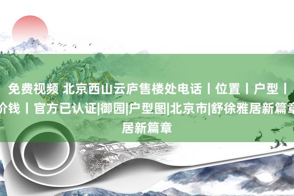 免费视频 北京西山云庐售楼处电话丨位置丨户型丨价钱丨官方已认